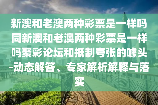 新澳和老澳兩種彩票是一樣嗎同新澳和老澳兩種彩票是一樣嗎聚彩論壇和抵制夸張的噱頭-動(dòng)態(tài)解答、專家解析解釋與落實(shí)石家莊阿鷗環(huán)?？萍加邢薰? class=