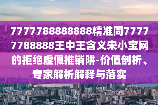 7777788888888精準(zhǔn)同77777788888王中王含義宋小寶網(wǎng)的拒絕虛假推銷阱-價(jià)值剖析、專家解析解釋與落實(shí)石家莊阿鷗環(huán)?？萍加邢薰? class=