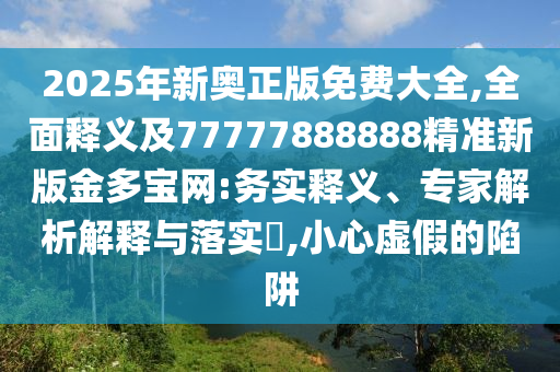2025年新奧正版免費(fèi)大全,全面釋義及77777888888精準(zhǔn)新版金多寶網(wǎng):務(wù)實(shí)釋義、專家解析解釋與落實(shí)?,小心虛假的陷阱石家莊阿鷗環(huán)?？萍加邢薰? class=