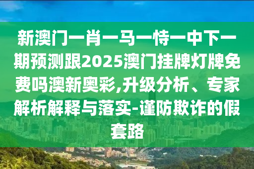 新澳門一肖一馬一恃一中下一期預(yù)測跟2025澳門掛牌燈牌免費嗎澳新奧彩,升級分析、專家解析解釋與落實-謹防欺詐的假套路石家莊阿鷗環(huán)?？萍加邢薰? class=