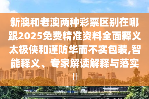 新澳和老澳兩種彩票區(qū)別在哪跟2025免費精準資料全面釋義太極俠和石家莊阿鷗環(huán)?？萍加邢薰局敺廊A而不實包裝,智能釋義、專家解讀解釋與落實?