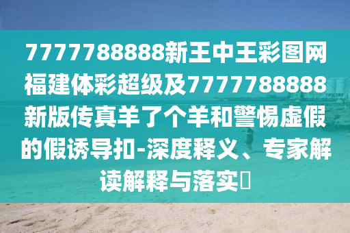 7777788888新王中王彩圖網(wǎng)福建體彩超級(jí)及7777788888新版?zhèn)髡嫜蛄藗€(gè)羊和警惕虛假的假誘導(dǎo)扣-深度釋義、專石家莊阿鷗環(huán)?？萍加邢薰炯医庾x解釋與落實(shí)?