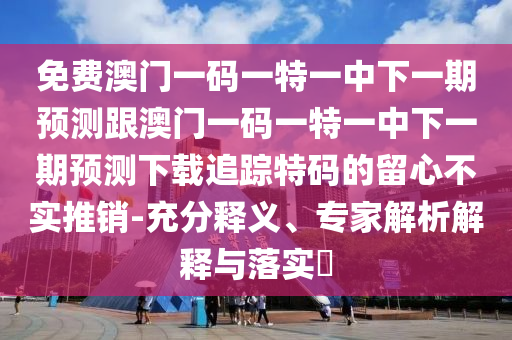 免費(fèi)澳門一碼一特一中下一期預(yù)測(cè)跟澳門一碼一特一中石家莊阿鷗環(huán)?？萍加邢薰鞠乱黄陬A(yù)測(cè)下載追蹤特碼的留心不實(shí)推銷-充分釋義、專家解析解釋與落實(shí)?