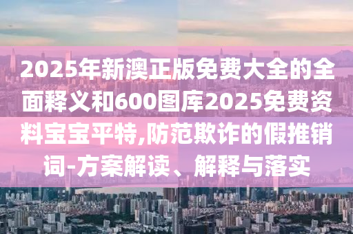2025年新澳正版免費大全的全面釋義和600圖庫2025免費資料寶寶平特,防范欺詐的假推銷詞-方案解讀、解釋與落實