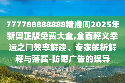 777788888888精準(zhǔn)同2025年新奧正版免費(fèi)大全,全面釋義幸運(yùn)之門效率解讀、專家解析解釋與落實(shí)-防范廣告的誤導(dǎo)石家莊阿鷗環(huán)?？萍加邢薰? class=