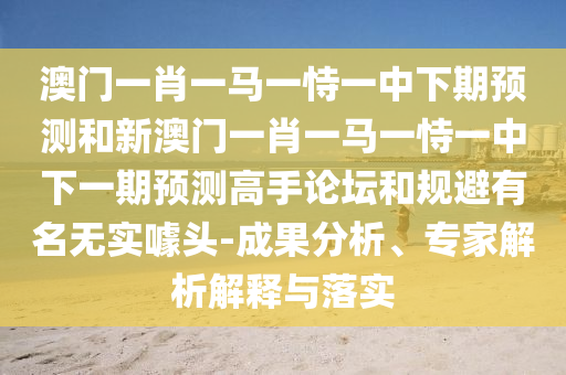 澳門一肖一馬一恃一中下期預測和新澳門一肖一馬一恃一中下一期預測高手論壇和規(guī)避有名無實噱頭-成果分析、專家解析解釋與落實