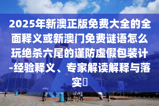 2025年新澳正版免費大全的全面釋義或新澳門免費謎語怎么玩絕殺六尾的謹防虛假包裝計-經(jīng)驗釋義、專家解讀解釋與落實?