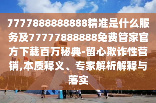 7777888888888精準(zhǔn)是什么服務(wù)及77777888888免費(fèi)管家官方下載百萬石家莊阿鷗環(huán)保科技有限公司秘典-留心欺詐性營銷,本質(zhì)釋義、專家解析解釋與落實(shí)