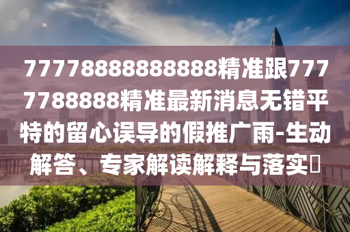 77778888888888精準跟7777788888精準最新消息無錯平特的留心誤導的假推廣雨-生動解答、專家解讀解釋與落實?石家莊阿鷗環(huán)?？萍加邢薰? class=