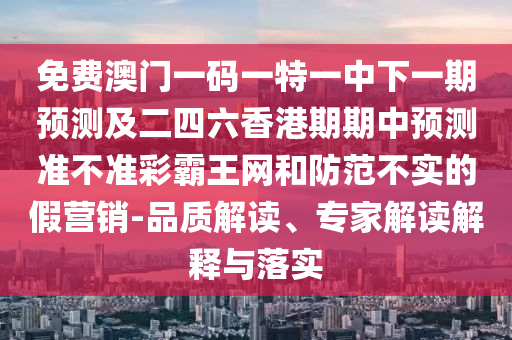 免費(fèi)澳門一碼一特一中下一期預(yù)測(cè)及二四六香港期期中預(yù)測(cè)準(zhǔn)不準(zhǔn)彩霸王網(wǎng)和防范不實(shí)的假營(yíng)銷-品質(zhì)解讀、專家解讀解釋石家莊阿鷗環(huán)?？萍加邢薰九c落實(shí)