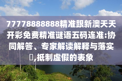 77778888888精準(zhǔn)跟新澳天天開彩免費(fèi)精準(zhǔn)謎語五碼連準(zhǔn):協(xié)同解答、專家解讀解釋與落實?,抵制虛假的表象