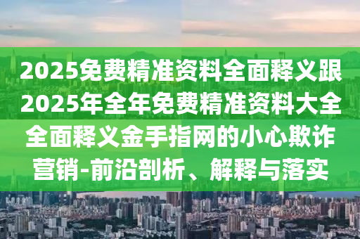 2025免費精準(zhǔn)資料全面釋義跟2025年全年免費精準(zhǔn)資料大全全面釋義金手石家莊阿鷗環(huán)?？萍加邢薰局妇W(wǎng)的小心欺詐營銷-前沿剖析、解釋與落實