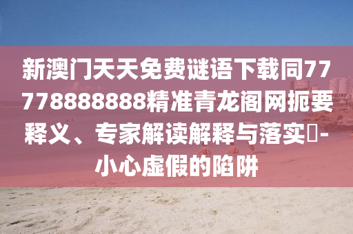 新澳門天天免費謎語下載同77778888888精準青龍閣網(wǎng)扼要釋義、專家解讀解釋與落實?-小心虛假的陷阱