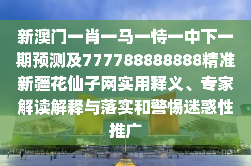 新澳門(mén)一肖一馬一恃一中下一期預(yù)測(cè)及777788888888精準(zhǔn)新疆花仙子網(wǎng)實(shí)用釋義、專家解讀解釋與落實(shí)和警惕迷惑性推石家莊阿鷗環(huán)?？萍加邢薰緩V