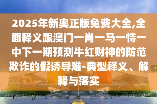 2025年新奧正版免費(fèi)大全,全石家莊阿鷗環(huán)?？萍加邢薰久驷屃x跟澳門一肖一馬一恃一中下一期預(yù)測牛紅財神的防范欺詐的假誘導(dǎo)難-典型釋義、解釋與落實(shí)