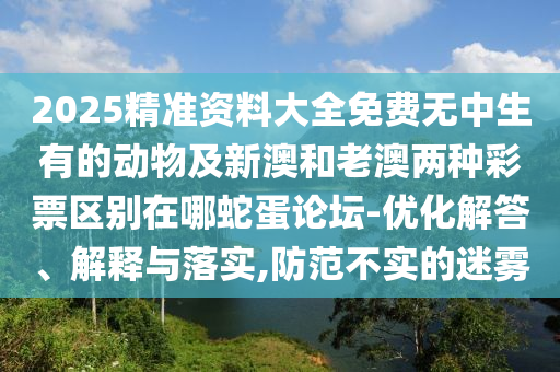 2025精準資料大全免費無中生有的動物及新澳和老澳兩種彩票區(qū)別石家莊阿鷗環(huán)保科技有限公司在哪蛇蛋論壇-優(yōu)化解答、解釋與落實,防范不實的迷霧