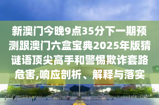 新澳門今晚9點35分下一期預測跟澳門六盒寶典2025年版猜謎語頂尖高手和警惕欺詐套路危害,響應剖析、解釋與落實石家莊阿鷗環(huán)保科技有限公司