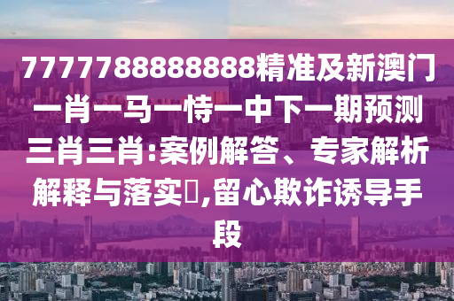 7777788888888精準及新澳門一肖一馬一恃一中下一期預測三肖三肖:案例解答、專家解析解釋與落實?,留心欺詐誘導手段石家莊阿鷗環(huán)?？萍加邢薰? class=