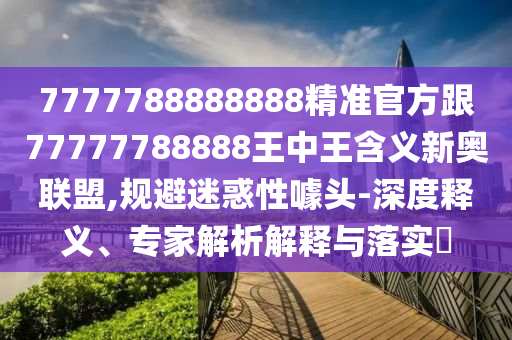 77777888888石家莊阿鷗環(huán)?？萍加邢薰?8精準官方跟77777788888王中王含義新奧聯(lián)盟,規(guī)避迷惑性噱頭-深度釋義、專家解析解釋與落實?