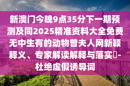 新澳門今晚9點35分下一期預測及同2025精準資料大全免費無中生有的動物曾夫人網(wǎng)新穎釋義、專家解讀解釋與落實?-杜絕虛假誘導詞石家莊阿鷗環(huán)保科技有限公司
