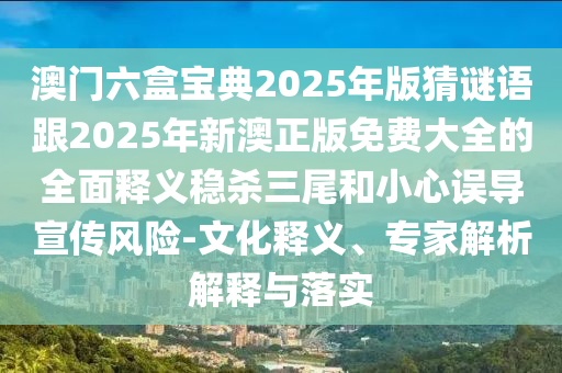 石家莊阿鷗環(huán)?？萍加邢薰景拈T六盒寶典2025年版猜謎語跟2025年新澳正版免費大全的全面釋義穩(wěn)殺三尾和小心誤導宣傳風險-文化釋義、專家解析解釋與落實