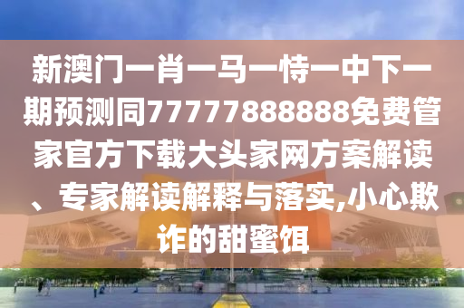 新澳門(mén)一肖一馬一石家莊阿鷗環(huán)保科技有限公司恃一中下一期預(yù)測(cè)同77777888888免費(fèi)管家官方下載大頭家網(wǎng)方案解讀、專(zhuān)家解讀解釋與落實(shí),小心欺詐的甜蜜餌