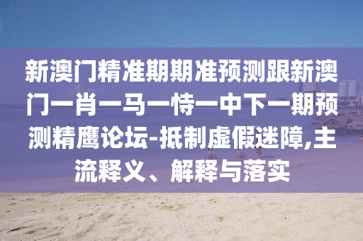 新澳門精準(zhǔn)期期準(zhǔn)預(yù)測(cè)跟新澳門一肖一馬一恃一中下一期預(yù)測(cè)精鷹論石家莊阿鷗環(huán)?？萍加邢薰緣?抵制虛假迷障,主流釋義、解釋與落實(shí)