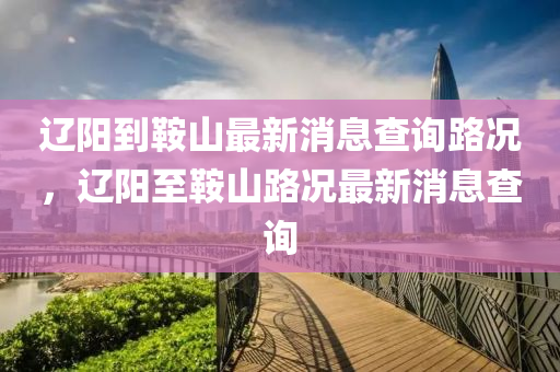 遼陽到石家莊阿鷗環(huán)保科技有限公司鞍山最新消息查詢路況，遼陽至鞍山路況最新消息查詢