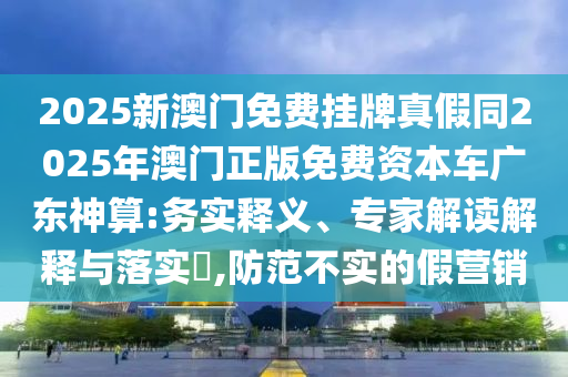 2025新澳門免費(fèi)掛牌真假同2025年澳門正版免費(fèi)資本車廣東神算:務(wù)實(shí)釋義、專家解讀解釋與落實(shí)?,防范不實(shí)的假營銷石家莊阿鷗環(huán)?？萍加邢薰? class=
