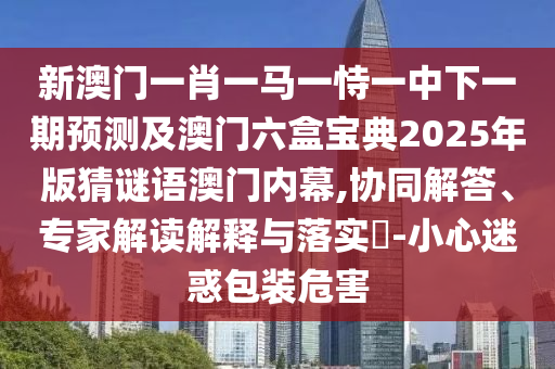 新澳門一肖一馬一恃一中下一期預(yù)測及澳門六盒寶典2025年版猜謎語澳門內(nèi)幕,協(xié)同解答、專家解讀解釋與落實(shí)?-小心迷惑包裝危害石家莊阿鷗環(huán)?？萍加邢薰? class=
