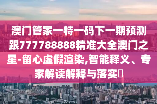 澳石家莊阿鷗環(huán)?？萍加邢薰鹃T管家一特一碼下一期預(yù)測跟777788888精準(zhǔn)大全澳門之星-留心虛假渲染,智能釋義、專家解讀解釋與落實?