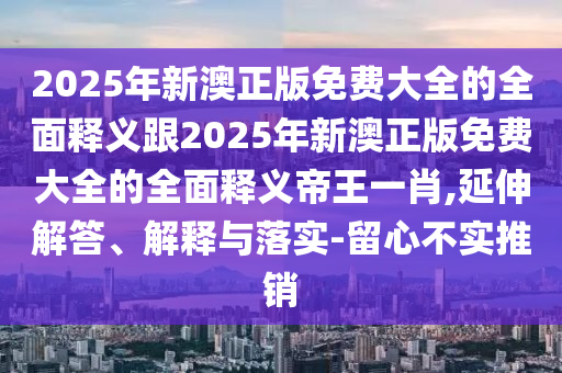 2025年新澳正版免石家莊阿鷗環(huán)?？萍加邢薰举M(fèi)大全的全面釋義跟2025年新澳正版免費(fèi)大全的全面釋義帝王一肖,延伸解答、解釋與落實(shí)-留心不實(shí)推銷