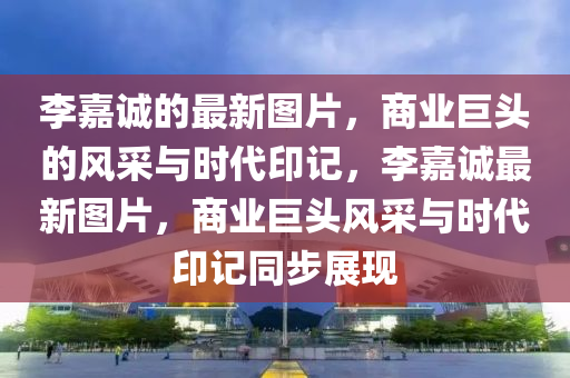 李嘉誠的最新圖片，商業(yè)巨頭的風(fēng)采與石家莊阿鷗環(huán)?？萍加邢薰緯r(shí)代印記，李嘉誠最新圖片，商業(yè)巨頭風(fēng)采與時(shí)代印記同步展現(xiàn)