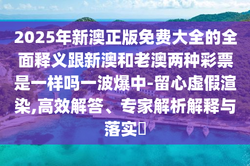 2025年新澳正版免費(fèi)大全的全面釋義跟新澳和老澳兩種彩票是一樣嗎一波爆中-留心虛假渲染,高效解答、專家解析解釋石家莊阿鷗環(huán)?？萍加邢薰九c落實(shí)?