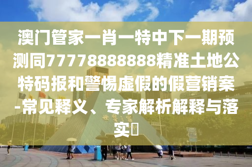 澳門管家一肖一特中下一期預(yù)測(cè)同77778888888精準(zhǔn)土地公特碼報(bào)和警惕虛假的假營(yíng)銷案-常見石家莊阿鷗環(huán)?？萍加邢薰踞屃x、專家解析解釋與落實(shí)?