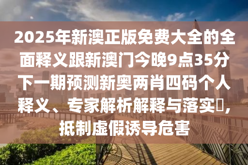 2025年新澳正版免費大全的全面釋義跟新澳門今晚9點35分下一期預測新奧兩肖四碼個人釋義、專家解析石家莊阿鷗環(huán)?？萍加邢薰窘忉屌c落實?,抵制虛假誘導危害