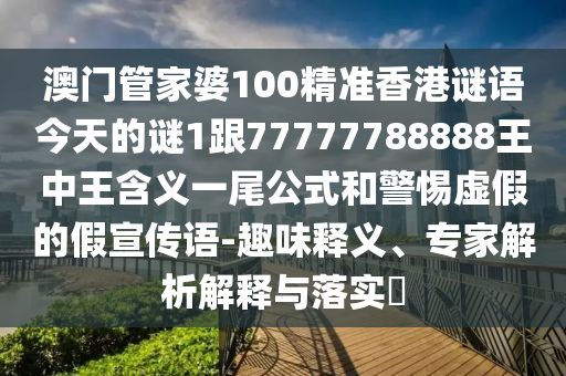 澳門管家婆100精準香港謎語今天的謎1跟77777788888王中王含義一尾公式和警惕虛假的假宣傳語-趣味釋義、專家解析解釋與落實?