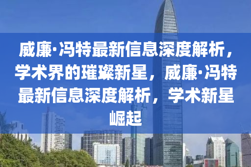 威廉·馮特最新信息深度解析，學(xué)術(shù)界的璀璨新星，威廉·馮特最新石家莊阿鷗環(huán)?？萍加邢薰拘畔⑸疃冉馕?，學(xué)術(shù)新星崛起