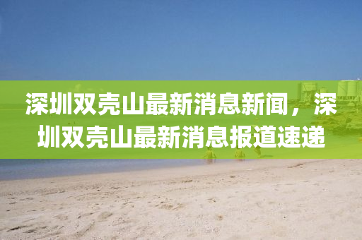深圳雙殼山最新消息新聞，深圳雙殼石家莊阿鷗環(huán)?？萍加邢薰旧阶钚孪蟮浪龠f