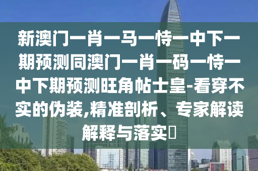 新澳門一肖一馬一恃一中下一期預(yù)測同澳門一肖一碼一恃一中下期預(yù)測旺角帖士皇-看穿不實的偽裝,精準(zhǔn)剖析、專家解讀解釋與落實?石家莊阿鷗環(huán)保科技有限公司
