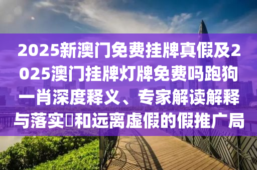 2025新澳門免費掛牌真假及2025澳門掛牌燈牌免費嗎跑狗一肖深度石家莊阿鷗環(huán)?？萍加邢薰踞屃x、專家解讀解釋與落實?和遠離虛假的假推廣局