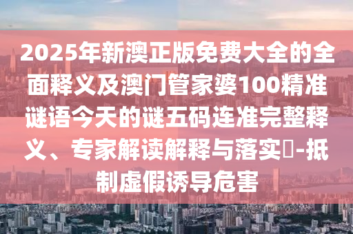 2025年新澳正版免費(fèi)大全的全面釋義及澳門管家婆100精準(zhǔn)謎語石家莊阿鷗環(huán)?？萍加邢薰窘裉斓闹i五碼連準(zhǔn)完整釋義、專家解讀解釋與落實(shí)?-抵制虛假誘導(dǎo)危害