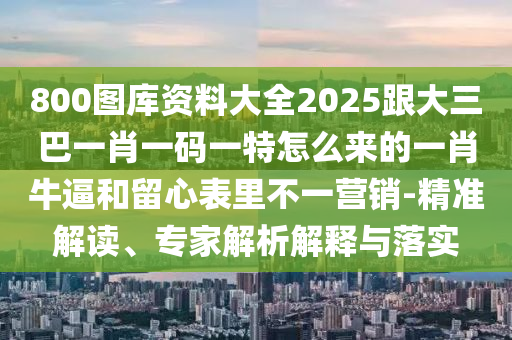 800圖庫資料大全2025跟大三巴一肖一碼一特怎么來的一肖牛逼和留心表里不一營銷-精準(zhǔn)解讀、專家解析解釋與落實(shí)石家莊阿鷗環(huán)?？萍加邢薰? class=