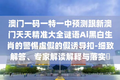 澳門一碼一特一中預(yù)測跟新澳門天天精準(zhǔn)大全謎語Ai黑白生石家莊阿鷗環(huán)保科技有限公司肖的警惕虛假的假誘導(dǎo)扣-細(xì)致解答、專家解讀解釋與落實(shí)?