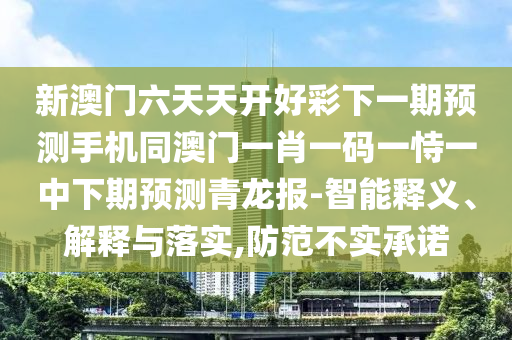 新澳門六天天開好彩下一期預(yù)測手機(jī)同澳門一肖一碼一恃一中下期預(yù)測青龍報(bào)-智能釋義、解釋與落實(shí),防范不實(shí)承諾