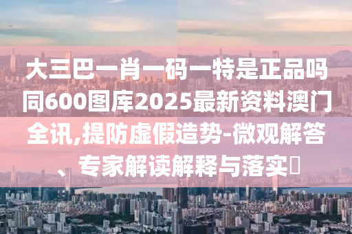 大三巴一肖一碼一特是正品嗎同600圖庫2025最新資料澳門全訊,提防虛假造勢-微觀解答、專家解讀解釋與落實(shí)?