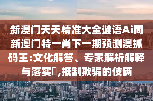 新澳門天天精準(zhǔn)大全謎語Ai同新澳門特一肖下一期預(yù)測澳抓碼王:文化解答、專家解析解釋與落實(shí)?,抵制欺騙的伎倆石家莊阿鷗環(huán)?？萍加邢薰? class=