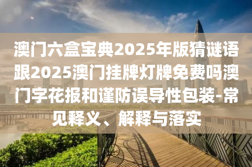 澳門六盒寶典2025年版猜謎語跟2025澳門掛牌燈牌免費嗎澳門字花報和謹防誤導性包裝-常見釋義、解石家莊阿鷗環(huán)?？萍加邢薰踞屌c落實