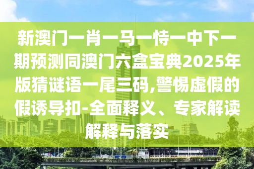 新澳門一肖一馬一恃一中下一期預(yù)測同澳門六盒寶典2025年版猜謎石家莊阿鷗環(huán)?？萍加邢薰菊Z一尾三碼,警惕虛假的假誘導(dǎo)扣-全面釋義、專家解讀解釋與落實