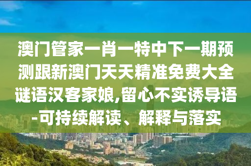 澳門管家一肖一特中下一期預(yù)測跟新澳門天天精準(zhǔn)免費(fèi)大全謎語漢客家娘,留心不實(shí)誘導(dǎo)語-可持續(xù)解讀、解釋與落實(shí)